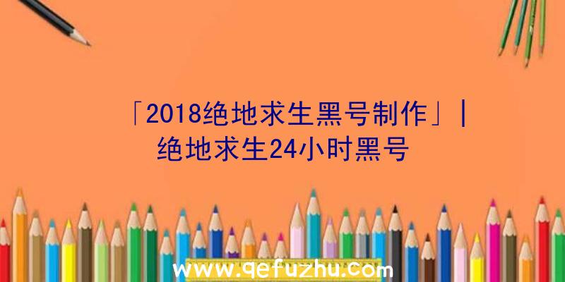 「2018绝地求生黑号制作」|绝地求生24小时黑号